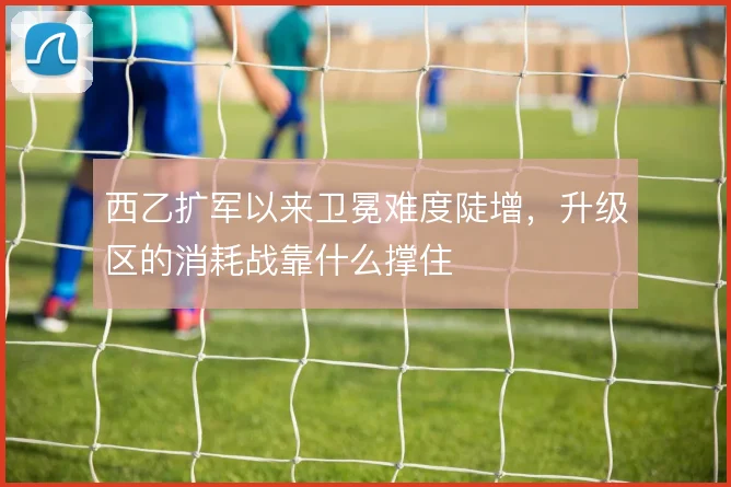 西乙扩军以来卫冕难度陡增,升级区的消耗战靠什么撑住