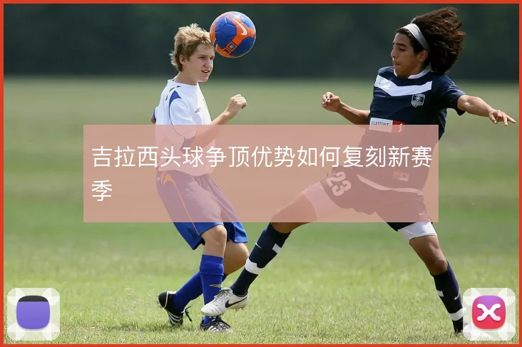 吉拉西头球争顶优势如何复刻新赛季