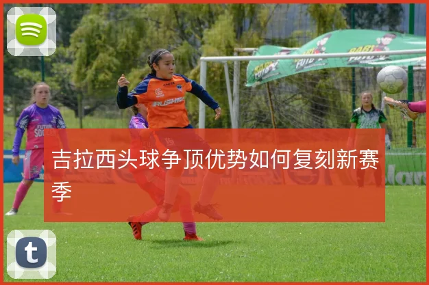 吉拉西头球争顶优势如何复刻新赛季