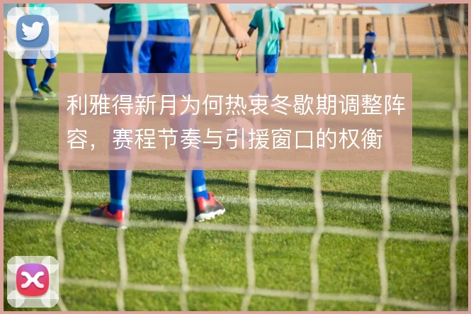 利雅得新月为何热衷冬歇期调整阵容，赛程节奏与引援窗口的权衡