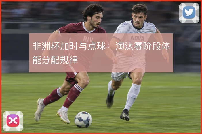 非洲杯加时与点球：淘汰赛阶段体能分配规律