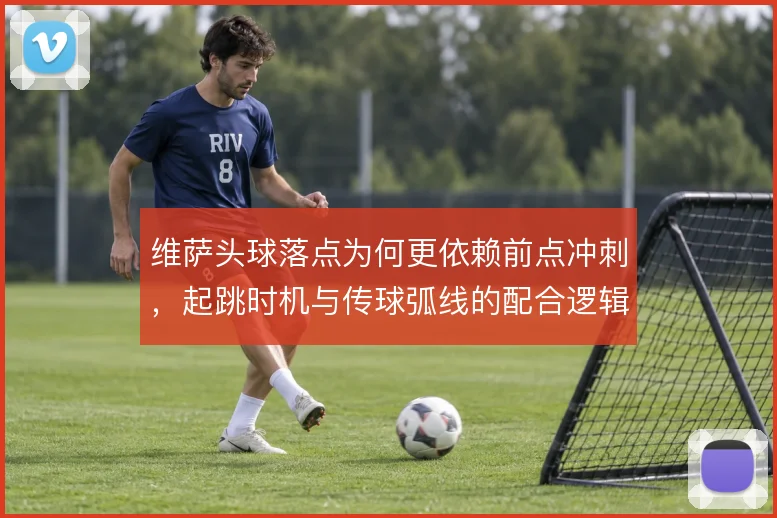 维萨头球落点为何更依赖前点冲刺，起跳时机与传球弧线的配合逻辑