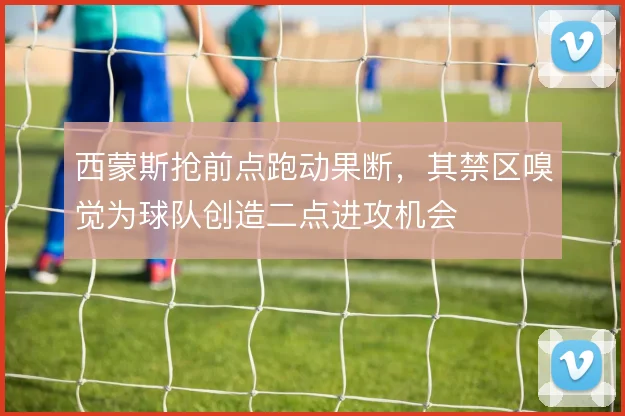 西蒙斯抢前点跑动果断，其禁区嗅觉为球队创造二点进攻机会