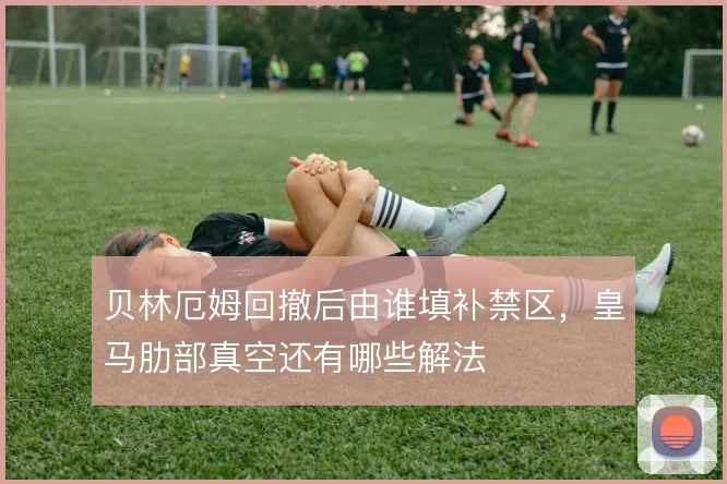 贝林厄姆回撤后由谁填补禁区,皇马肋部真空还有哪些解法