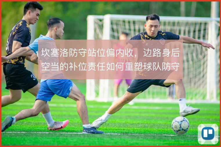 坎塞洛防守站位偏内收，边路身后空当的补位责任如何重塑球队防守结构