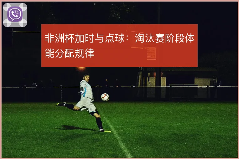 非洲杯加时与点球：淘汰赛阶段体能分配规律