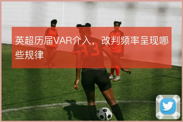 英超历届VAR介入,改判频率呈现哪些规律