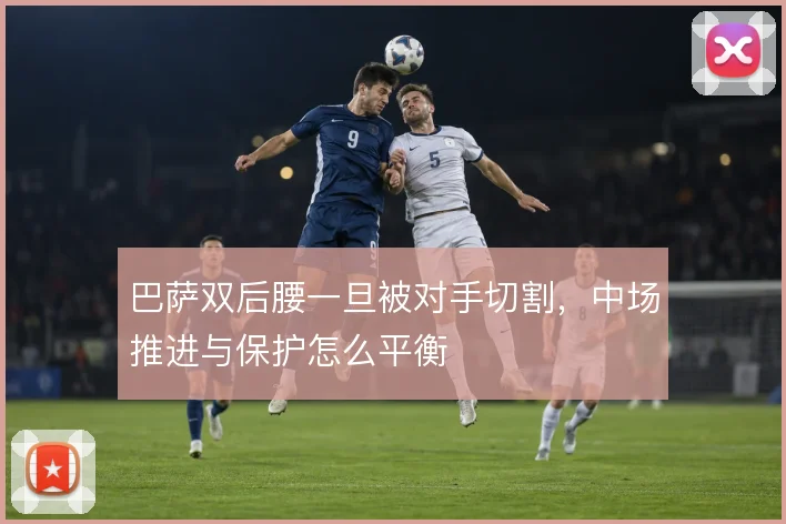 巴萨双后腰一旦被对手切割,中场推进与保护怎么平衡