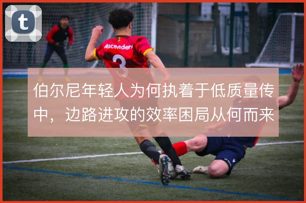 伯尔尼年轻人为何执着于低质量传中，边路进攻的效率困局从何而来