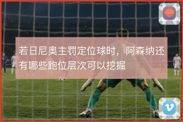 若日尼奥主罚定位球时，阿森纳还有哪些跑位层次可以挖掘