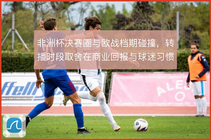 非洲杯决赛圈与欧战档期碰撞，转播时段取舍在商业回报与球迷习惯之间权衡