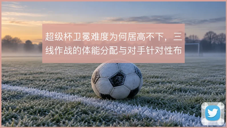 超级杯卫冕难度为何居高不下，三线作战的体能分配与对手针对性布置怎么解