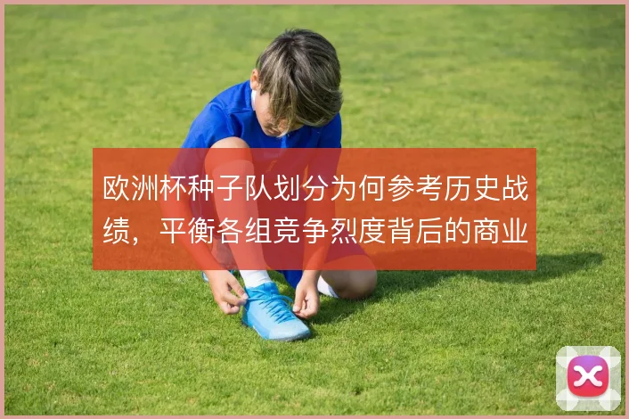 欧洲杯种子队划分为何参考历史战绩，平衡各组竞争烈度背后的商业考量