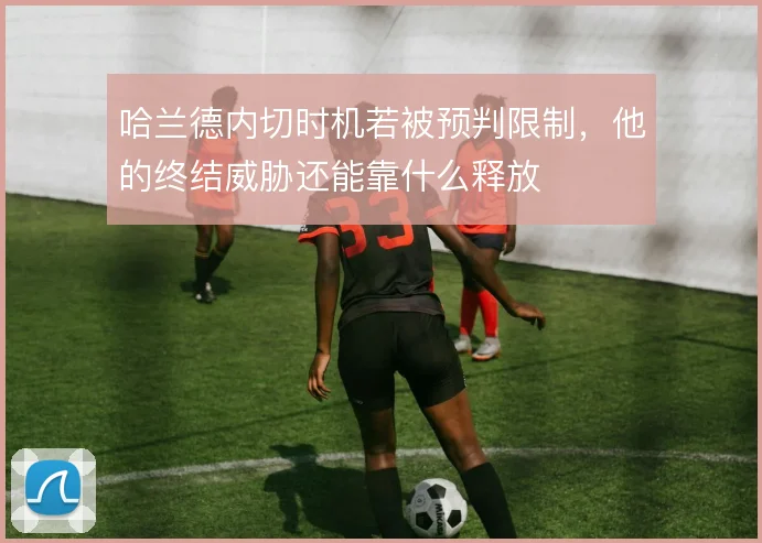 哈兰德内切时机若被预判限制,他的终结威胁还能靠什么释放