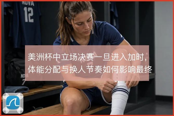 美洲杯中立场决赛一旦进入加时，体能分配与换人节奏如何影响最终走势