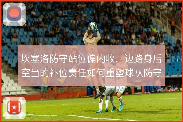 坎塞洛防守站位偏内收，边路身后空当的补位责任如何重塑球队防守结构