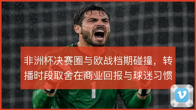 非洲杯决赛圈与欧战档期碰撞，转播时段取舍在商业回报与球迷习惯之间权衡