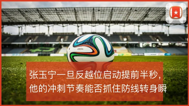 张玉宁一旦反越位启动提前半秒，他的冲刺节奏能否抓住防线转身瞬间