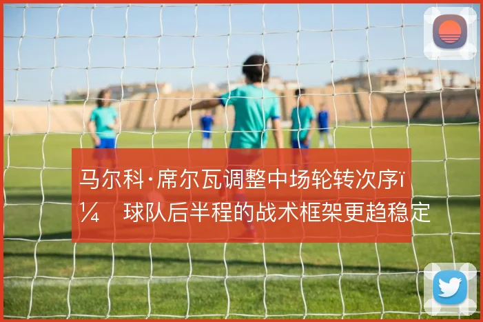 马尔科·席尔瓦调整中场轮转次序，球队后半程的战术框架更趋稳定