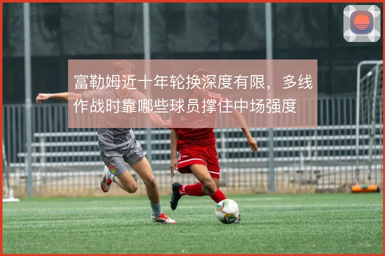 富勒姆近十年轮换深度有限，多线作战时靠哪些球员撑住中场强度