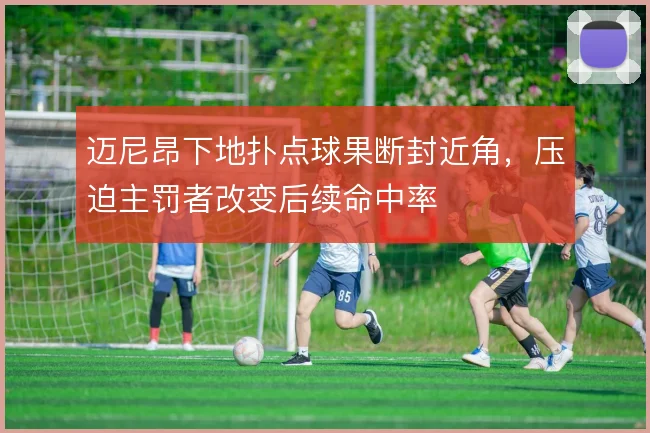 迈尼昂下地扑点球果断封近角，压迫主罚者改变后续命中率