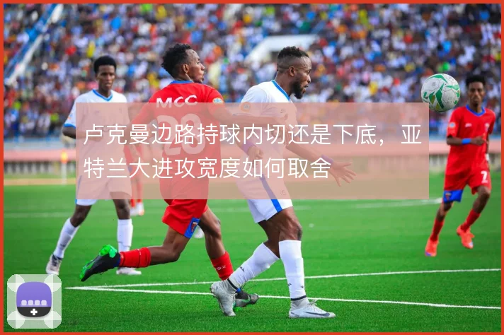 卢克曼边路持球内切还是下底，亚特兰大进攻宽度如何取舍