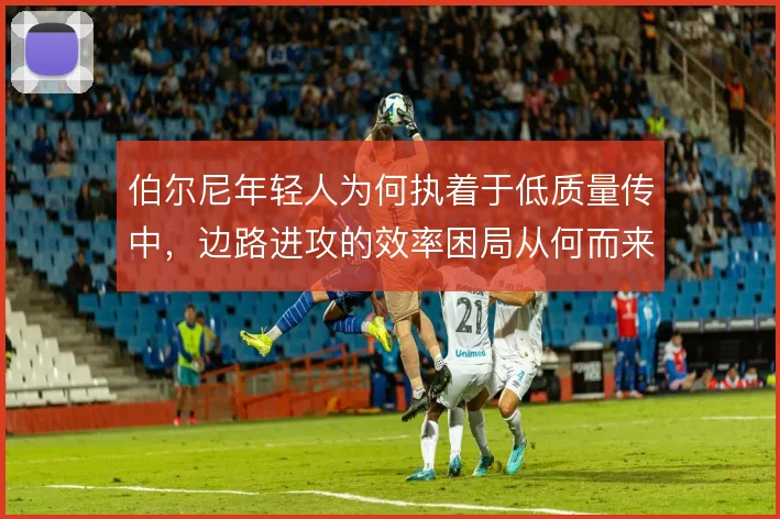 伯尔尼年轻人为何执着于低质量传中，边路进攻的效率困局从何而来