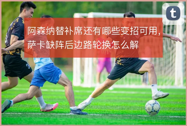 阿森纳替补席还有哪些变招可用，萨卡缺阵后边路轮换怎么解
