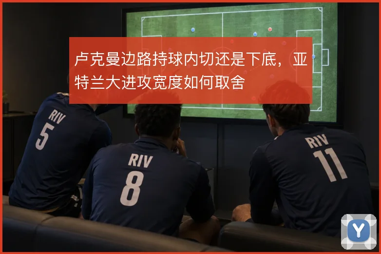 卢克曼边路持球内切还是下底,亚特兰大进攻宽度如何取舍